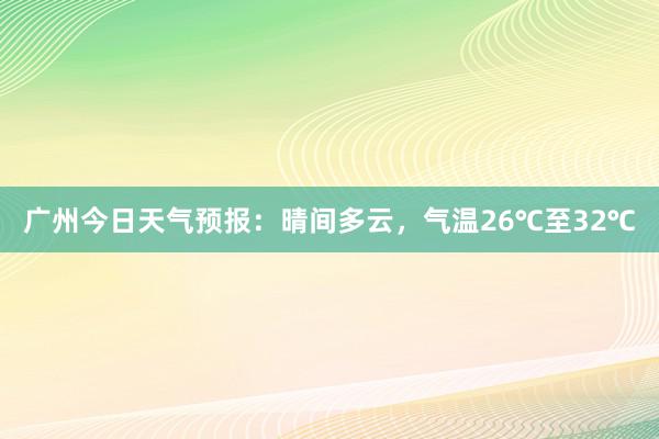 广州今日天气预报：晴间多云，气温26℃至32℃